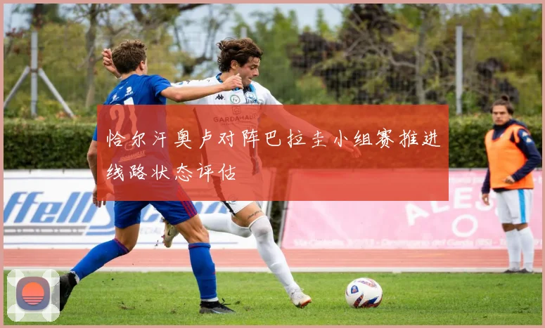 恰尔汗奥卢对阵巴拉圭小组赛推进线路状态评估
