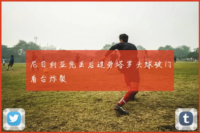 尼日利亚先丢后追劳塔罗头球破门看台炸裂