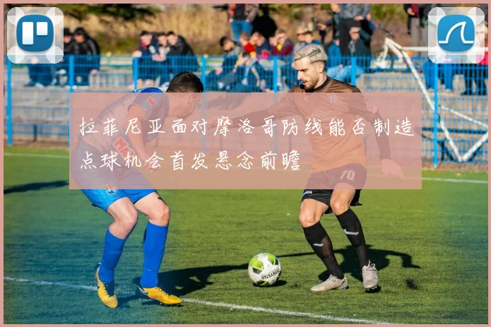 拉菲尼亚面对摩洛哥防线能否制造点球机会首发悬念前瞻