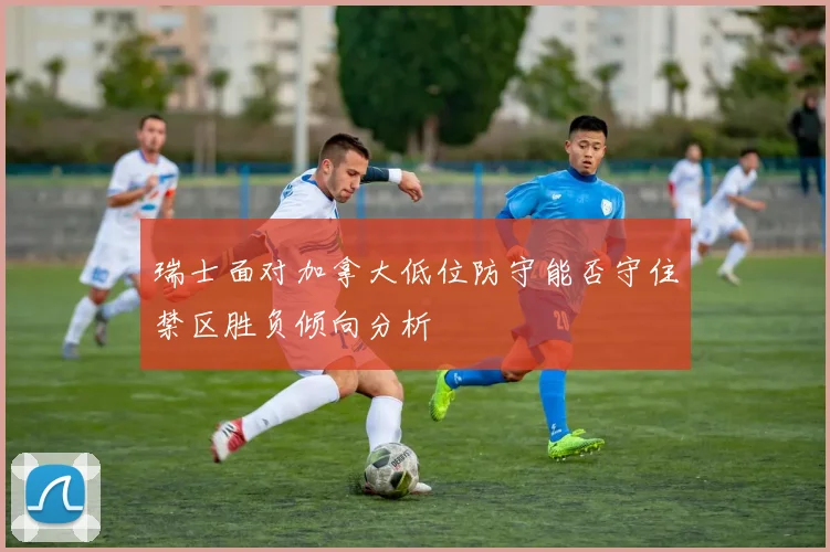 瑞士面对加拿大低位防守能否守住禁区胜负倾向分析