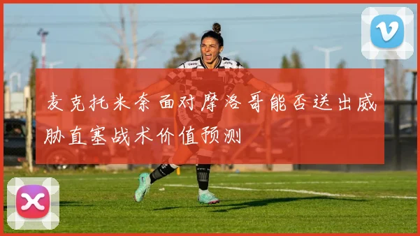 麦克托米奈面对摩洛哥能否送出威胁直塞战术价值预测