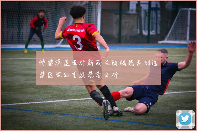 特雷泽盖面对新西兰防线能否制造禁区混乱首发悬念分析