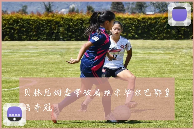 贝林厄姆盘带破局绝杀毕尔巴鄂皇马夺冠