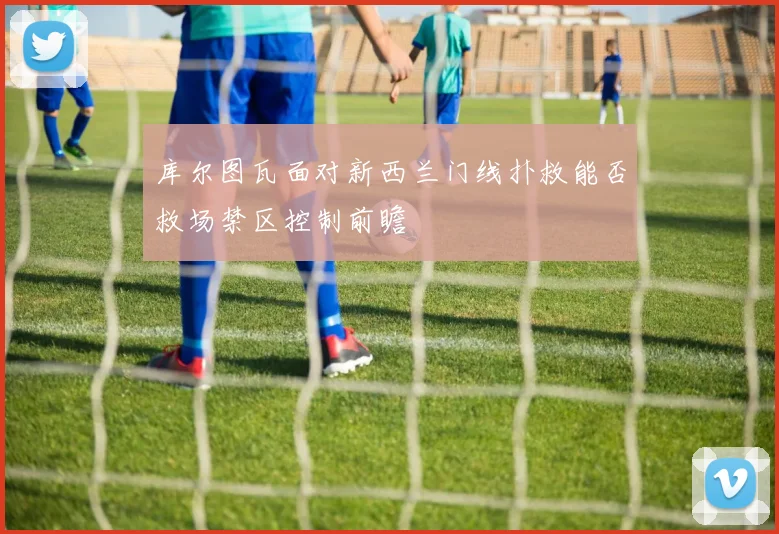 库尔图瓦面对新西兰门线扑救能否救场禁区控制前瞻