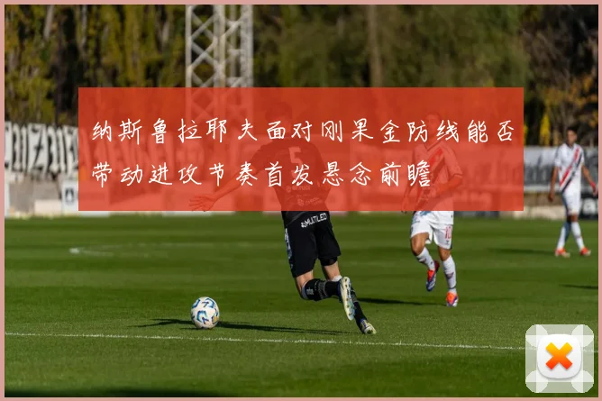 纳斯鲁拉耶夫面对刚果金防线能否带动进攻节奏首发悬念前瞻