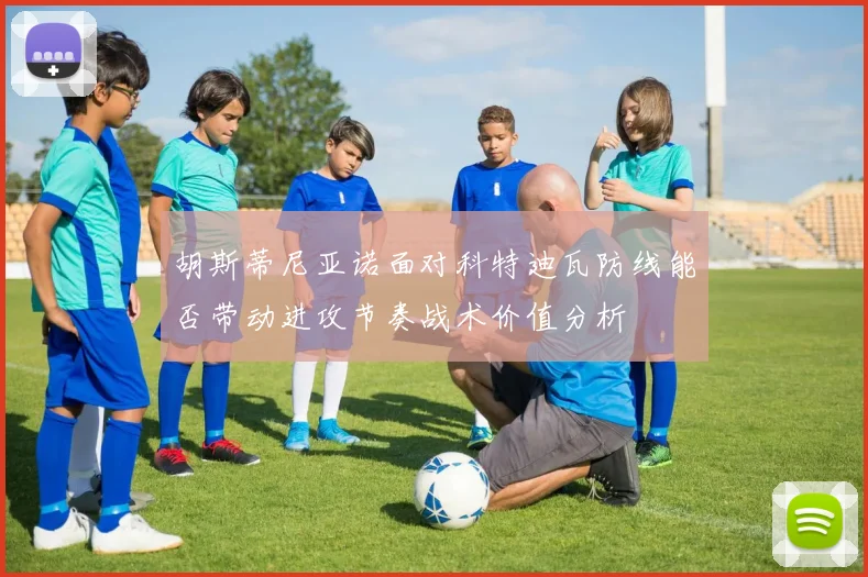 胡斯蒂尼亚诺面对科特迪瓦防线能否带动进攻节奏战术价值分析