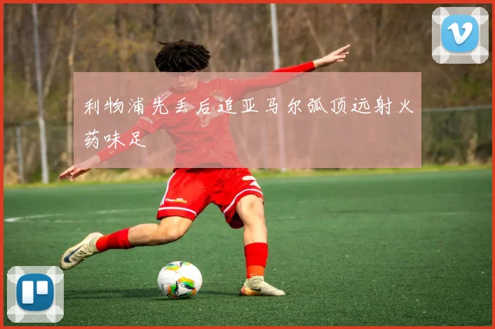 利物浦先丢后追亚马尔弧顶远射火药味足