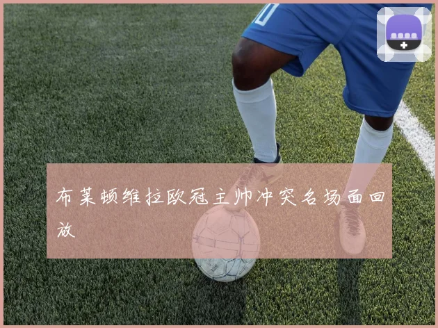 布莱顿维拉欧冠主帅冲突名场面回放