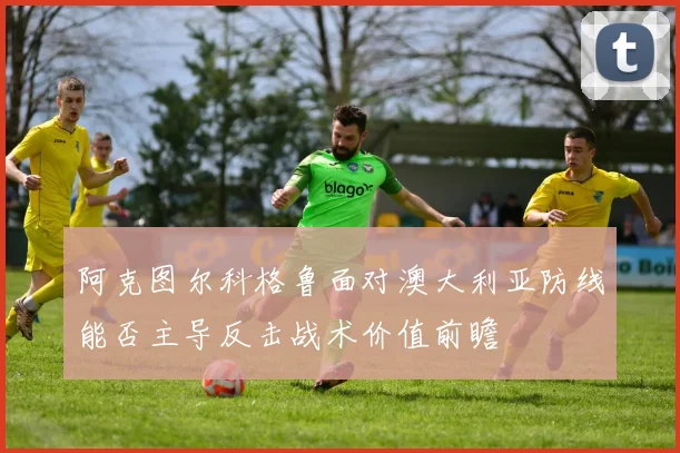 阿克图尔科格鲁面对澳大利亚防线能否主导反击战术价值前瞻