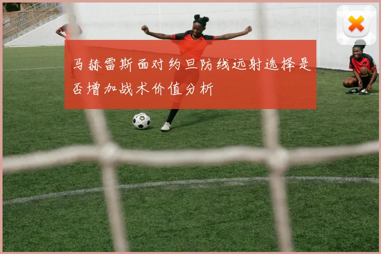 马赫雷斯面对约旦防线远射选择是否增加战术价值分析