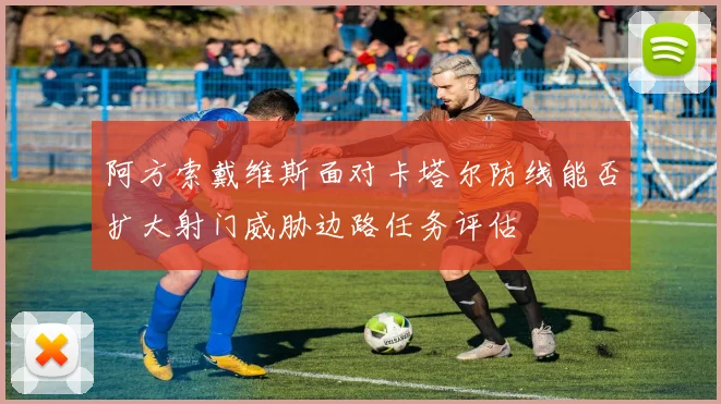 阿方索戴维斯面对卡塔尔防线能否扩大射门威胁边路任务评估