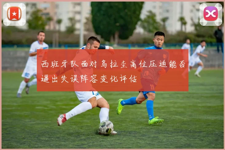 西班牙队面对乌拉圭高位压迫能否逼出失误阵容变化评估