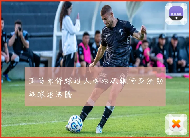 亚马尔停球过人洛杉矶银河亚洲劲旅球迷沸腾