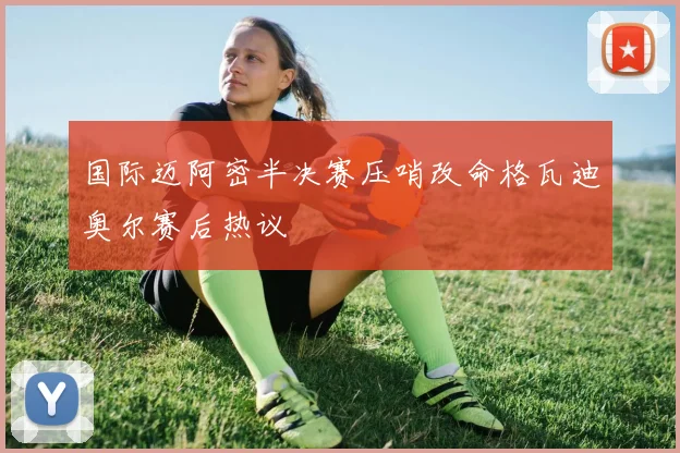国际迈阿密半决赛压哨改命格瓦迪奥尔赛后热议