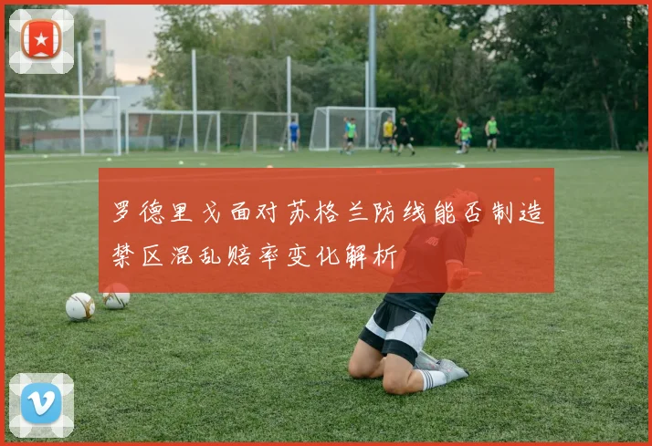 罗德里戈面对苏格兰防线能否制造禁区混乱赔率变化解析