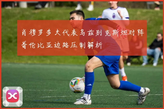 肖穆罗多夫代表乌兹别克斯坦对阵哥伦比亚边路压制解析